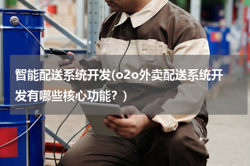 智能配送系统开发(o2o外卖配送系统开发有哪些核心功能？)