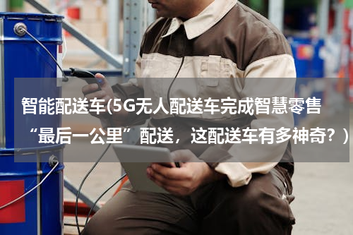 智能配送车(5G无人配送车完成智慧零售“最后一公里”配送，这配送车有多神奇？)