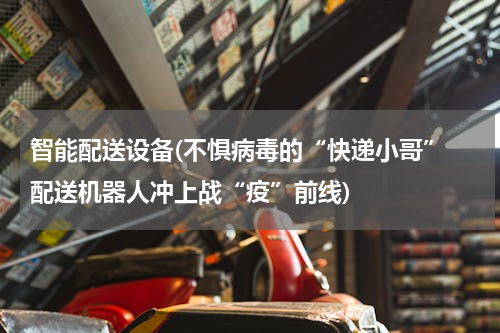 智能配送设备(不惧病毒的“快递小哥” 配送机器人冲上战“疫”前线)
