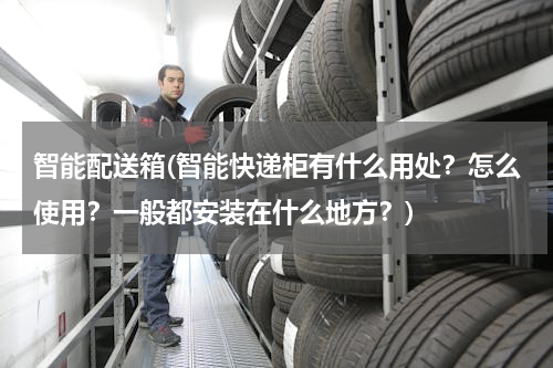 智能配送箱(智能快递柜有什么用处？怎么使用？一般都安装在什么地方？)