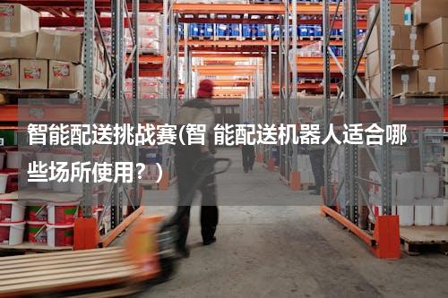 智能配送挑战赛(智 能配送机器人适合哪些场所使用？)