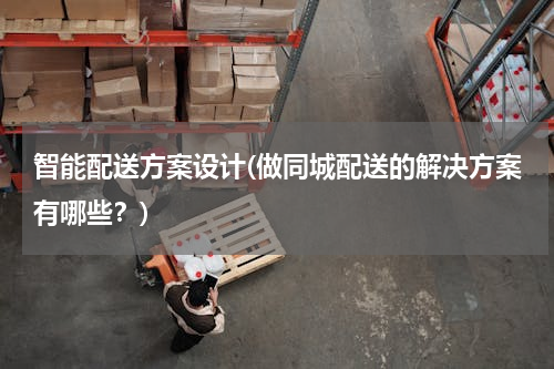 智能配送方案设计(做同城配送的解决方案有哪些？)