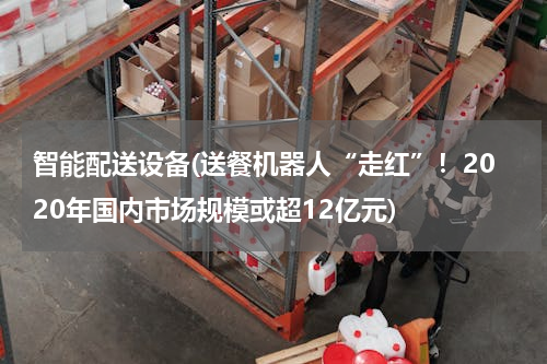 智能配送设备(送餐机器人“走红”！2020年国内市场规模或超12亿元)