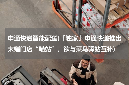 申通快递智能配送(「独家」申通快递推出末端门店“喵站”，欲与菜鸟驿站互补)