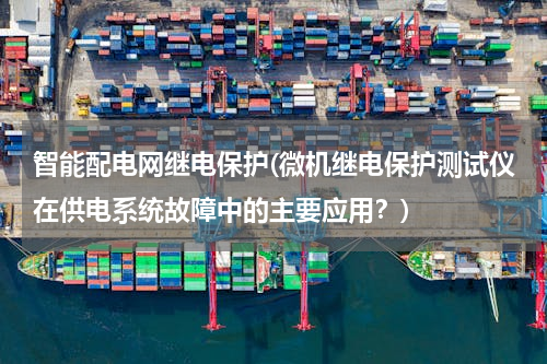 智能配电网继电保护(微机继电保护测试仪在供电系统故障中的主要应用？)