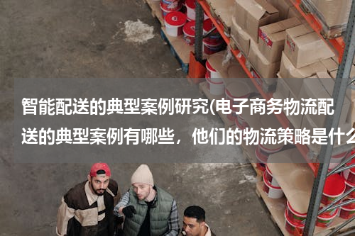 智能配送的典型案例研究(电子商务物流配送的典型案例有哪些，他们的物流策略是什么？)
