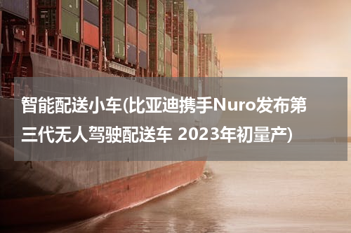 智能配送小车(比亚迪携手Nuro发布第三代无人驾驶配送车 2023年初量产)