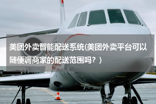 美团外卖智能配送系统(美团外卖平台可以随便调商家的配送范围吗？)