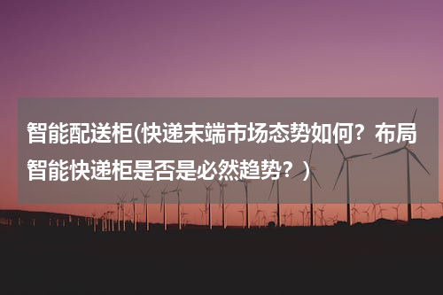 智能配送柜(快递末端市场态势如何？布局智能快递柜是否是必然趋势？)