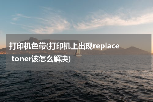 打印机色带(打印机上出现replace toner该怎么解决)