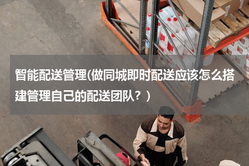 智能配送管理(做同城即时配送应该怎么搭建管理自己的配送团队？)