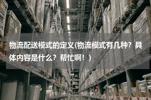 物流配送模式的定义(物流模式有几种？具体内容是什么？帮忙啊！)