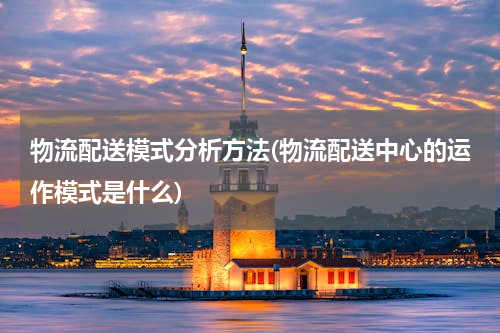 物流配送模式分析方法(物流配送中心的运作模式是什么)