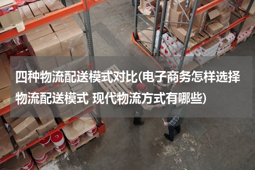 四种物流配送模式对比(电子商务怎样选择物流配送模式 现代物流方式有哪些)