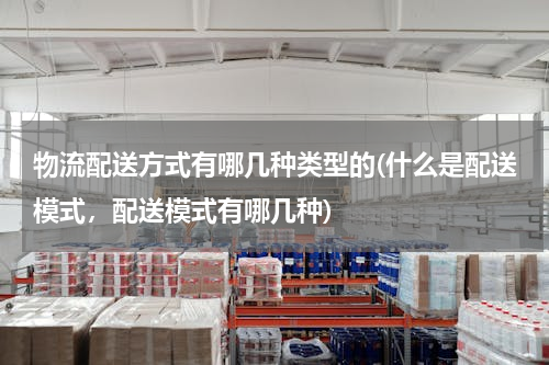 物流配送方式有哪几种类型的(什么是配送模式，配送模式有哪几种)