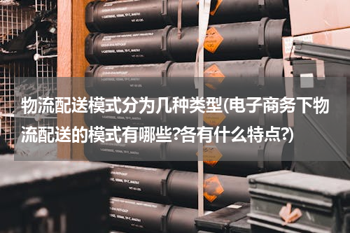 物流配送模式分为几种类型(电子商务下物流配送的模式有哪些?各有什么特点?)