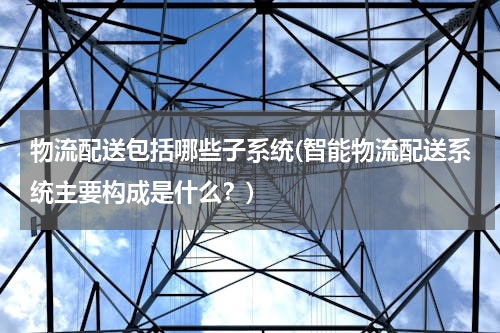 物流配送包括哪些子系统(智能物流配送系统主要构成是什么？)