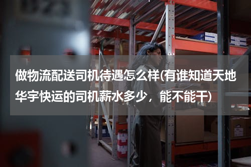 做物流配送司机待遇怎么样(有谁知道天地华宇快运的司机薪水多少，能不能干)