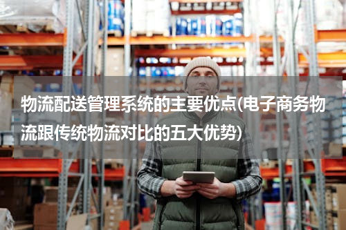 物流配送管理系统的主要优点(电子商务物流跟传统物流对比的五大优势)