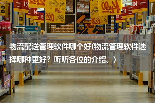 物流配送管理软件哪个好(物流管理软件选择哪种更好？听听各位的介绍。)