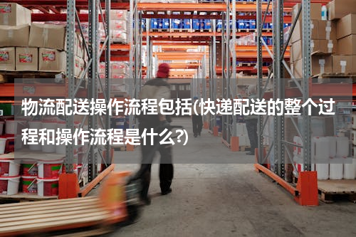 物流配送操作流程包括(快递配送的整个过程和操作流程是什么?)