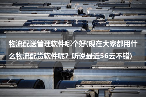 物流配送管理软件哪个好(现在大家都用什么物流配货软件呢？听说最近56云不错)