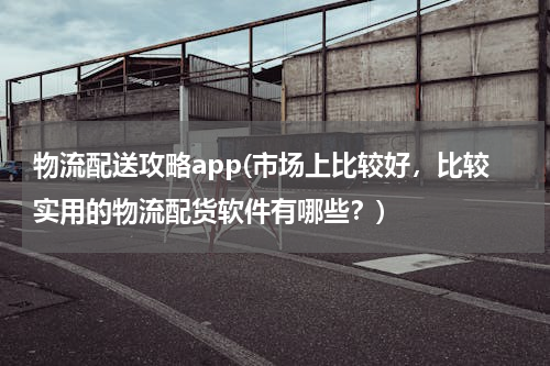 物流配送攻略app(市场上比较好，比较实用的物流配货软件有哪些？)