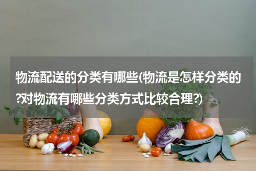 物流配送的分类有哪些(物流是怎样分类的?对物流有哪些分类方式比较合理?)