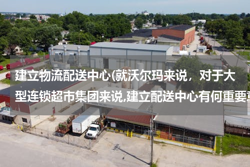 建立物流配送中心(就沃尔玛来说，对于大型连锁超市集团来说,建立配送中心有何重要意义？应注意哪些问题)