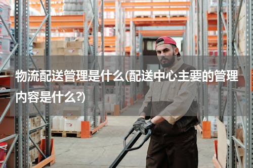 物流配送管理是什么(配送中心主要的管理内容是什么?)
