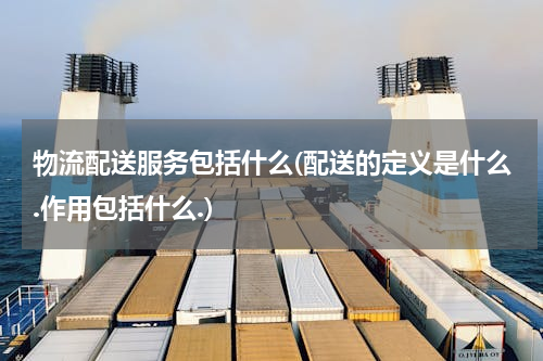 物流配送服务包括什么(配送的定义是什么.作用包括什么.)