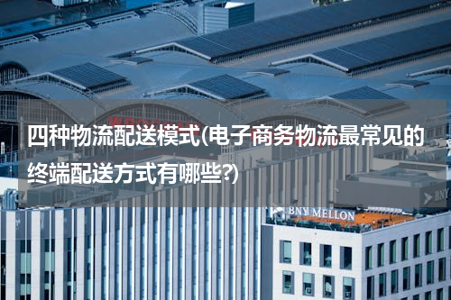 四种物流配送模式(电子商务物流最常见的终端配送方式有哪些?)