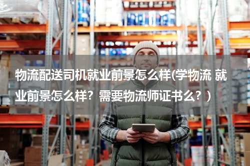 物流配送司机就业前景怎么样(学物流 就业前景怎么样？需要物流师证书么？)