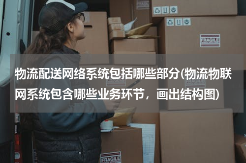 物流配送网络系统包括哪些部分(物流物联网系统包含哪些业务环节，画出结构图)