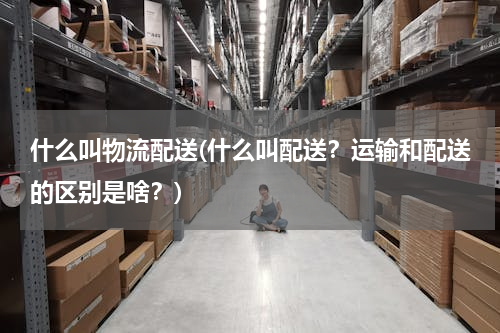 什么叫物流配送(什么叫配送？运输和配送的区别是啥？)