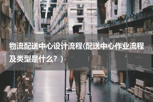 物流配送中心设计流程(配送中心作业流程及类型是什么？)