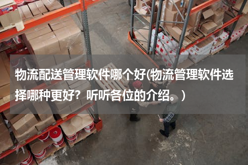 物流配送管理软件哪个好(物流管理软件选择哪种更好？听听各位的介绍。)