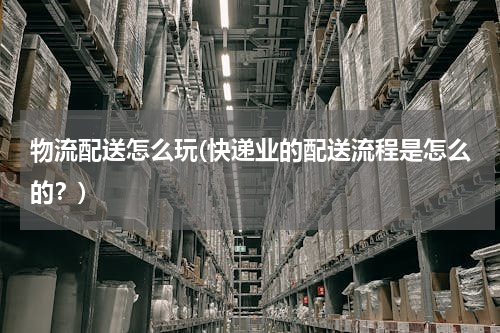 物流配送怎么玩(快递业的配送流程是怎么的？)