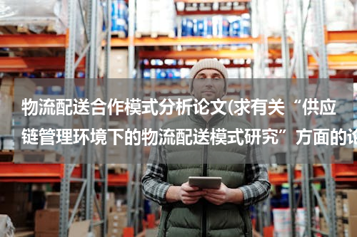 物流配送合作模式分析论文(求有关“供应链管理环境下的物流配送模式研究”方面的论文)