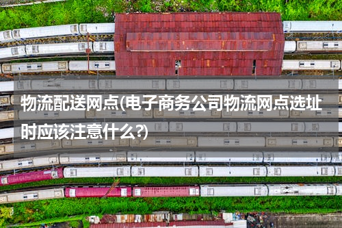 物流配送网点(电子商务公司物流网点选址时应该注意什么?)
