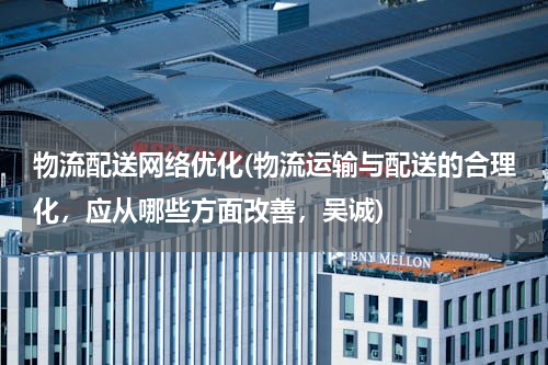 物流配送网络优化(物流运输与配送的合理化，应从哪些方面改善，吴诚)
