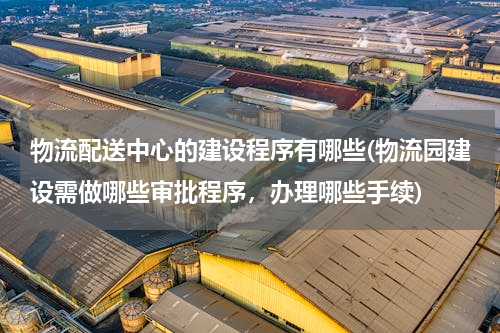 物流配送中心的建设程序有哪些(物流园建设需做哪些审批程序，办理哪些手续)