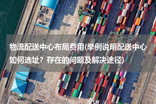 物流配送中心布局费用(举例说明配送中心如何选址？存在的问题及解决途径)