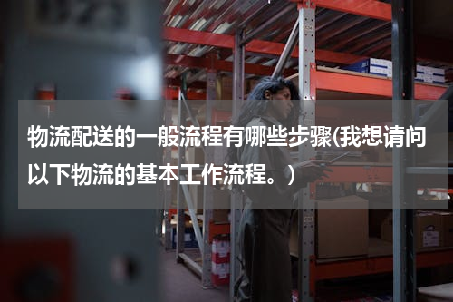 物流配送的一般流程有哪些步骤(我想请问以下物流的基本工作流程。)