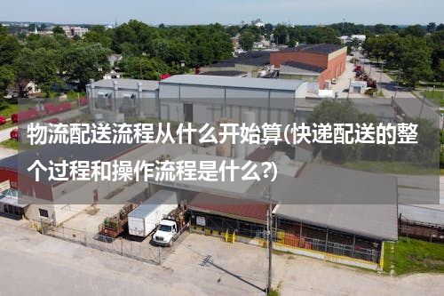 物流配送流程从什么开始算(快递配送的整个过程和操作流程是什么?)