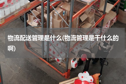 物流配送管理是什么(物流管理是干什么的啊)