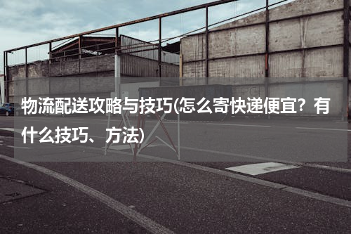 物流配送攻略与技巧(怎么寄快递便宜？有什么技巧、方法)