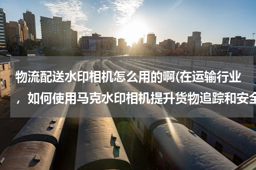 物流配送水印相机怎么用的啊(在运输行业，如何使用马克水印相机提升货物追踪和安全？)