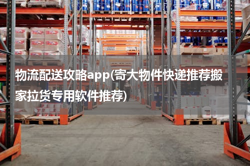 物流配送攻略app(寄大物件快递推荐搬家拉货专用软件推荐)