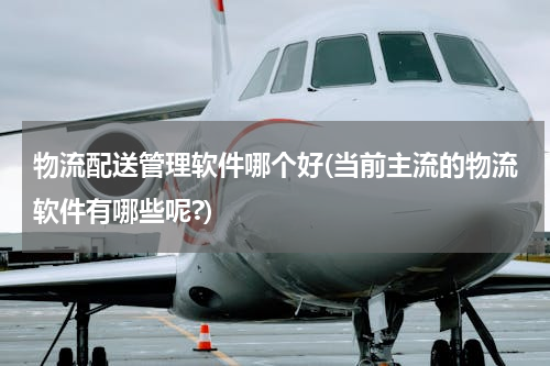 物流配送管理软件哪个好(当前主流的物流软件有哪些呢?)